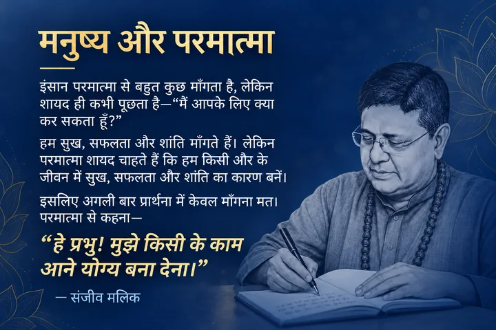मनुष्य और परमात्मा। इंसान परमात्मा से बहुत कुछ माँगता है, लेकिन शायद ही कभी पूछता है—“मैं आपके लिए क्या कर सकता हूँ?” हम सुख, सफलता और शांति माँगते हैं। लेकिन परमात्मा शायद चाहते हैं कि हम किसी और के जीवन में सुख, सफलता और शांति का कारण बनें। इसलिए अगली बार प्रार्थना में केवल माँगना मत। परमात्मा से कहना— “हे प्रभु! मुझे किसी के काम आने योग्य बना देना।” — संजीव मलिक